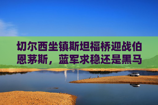 切尔西坐镇斯坦福桥迎战伯恩茅斯，蓝军求稳还是黑马搅局？切尔西VS伯恩茅斯，蓝军求稳还是黑马搅局？