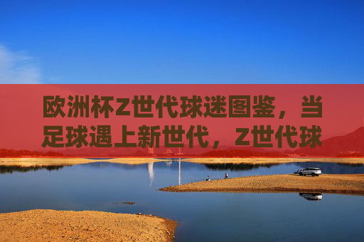 欧洲杯Z世代球迷图鉴,当足球遇上新世代,Z世代球迷的欧洲杯,足球遇上新世代