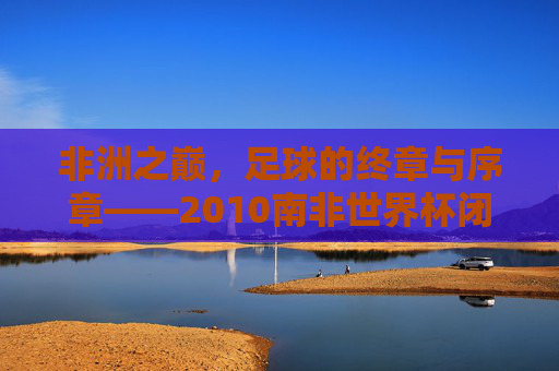 非洲之巅,足球的终章与序章——2010南非世界杯闭幕式全记录,非洲之巅,足球终章与序章——2010南非世界杯闭幕式全记录