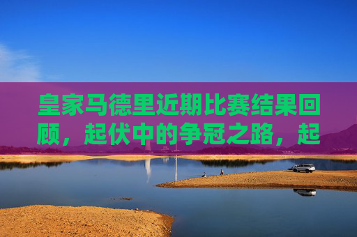 皇家马德里近期比赛结果回顾，起伏中的争冠之路，起伏中的皇马争冠路，近期比赛回顾