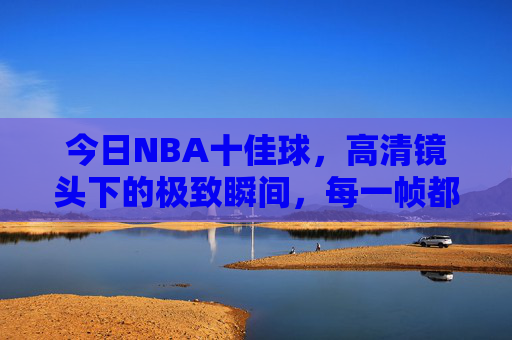 今日NBA十佳球，高清镜头下的极致瞬间，每一帧都是视觉盛宴，今日NBA十佳球，高清镜头下的极致视觉盛宴
