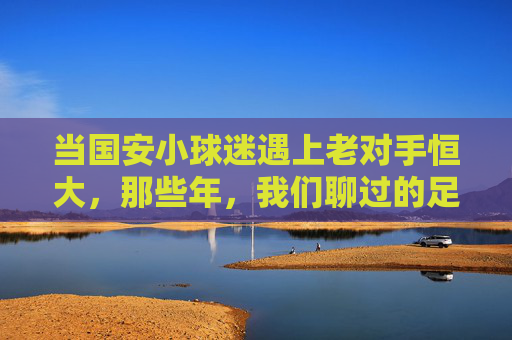 当国安小球迷遇上老对手恒大，那些年，我们聊过的足球与成长，国安小球迷遇上恒大老对手，那些年，足球与成长