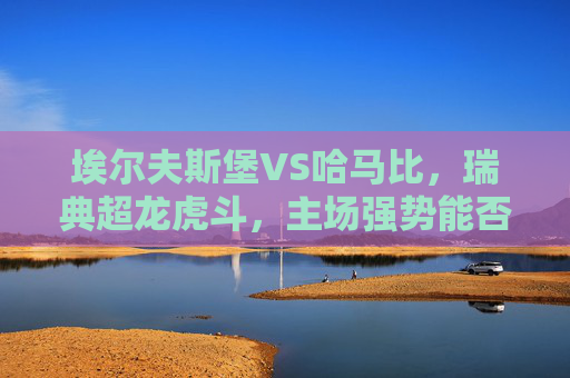 埃尔夫斯堡VS哈马比,瑞典超龙虎斗,主场强势能否压制客场韧性?瑞典超龙虎斗,埃尔夫斯堡主场强势VS哈马比客场韧性