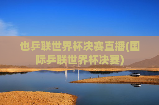 也乒联世界杯决赛直播(国际乒联世界杯决赛)