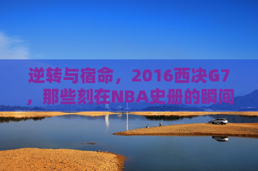 逆转与宿命，2016西决G7，那些刻在NBA史册的瞬间，宿命与逆转，2016西决G7刻入NBA史册的史诗瞬间