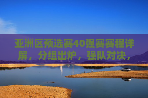 亚洲区预选赛40强赛赛程详解,分组出炉,强队对决,谁能率先晋级12强赛?亚洲区预选赛40强赛分组出炉,强队对决谁能晋级12强赛?