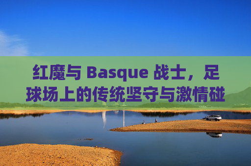 红魔与 Basque 战士，足球场上的传统坚守与激情碰撞，红魔与 Basque 战士，足球场上的传统坚守与激情碰撞