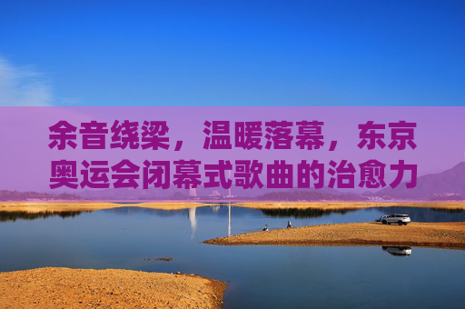余音绕梁,温暖落幕,东京奥运会闭幕式歌曲的治愈力量,东京奥运会闭幕式歌曲,余音绕梁的治愈力量