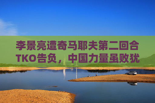 李景亮遭奇马耶夫第二回合TKO告负,中国力量虽败犹荣,李景亮遭奇马耶夫第二回合TKO,中国力量虽败犹荣