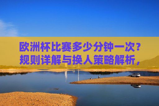欧洲杯比赛多少分钟一次?规则详解与换人策略解析,欧洲杯比赛时长规则与换人策略详解