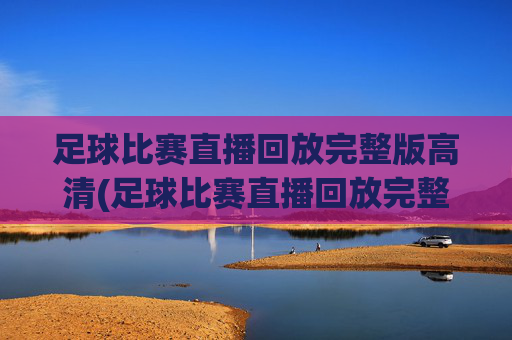 足球比赛直播回放完整版高清(足球比赛直播回放完整版高清下载)足球比赛直播回放完整版高清下载
