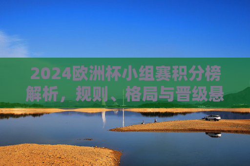2024欧洲杯小组赛积分榜解析,规则、格局与晋级悬念,2024欧洲杯小组赛积分榜解析,规则、格局与晋级悬念