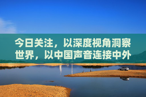 今日关注,以深度视角洞察世界,以中国声音连接中外,今日关注,深度洞察世界,中国声音连接中外