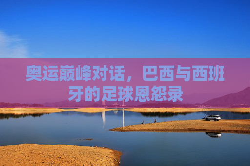 奥运巅峰对话,巴西与西班牙的足球恩怨录