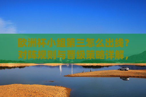 欧洲杯小组第三怎么出线？对阵规则与晋级策略详解，欧洲杯小组第三出线规则与晋级策略详解