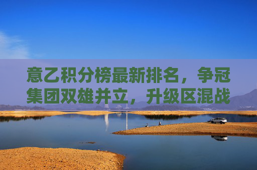 意乙积分榜最新排名，争冠集团双雄并立，升级区混战白热化，意乙积分榜最新排名，争冠双雄并立，升级区混战白热化