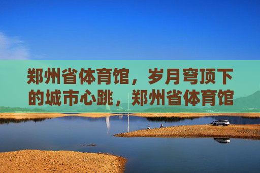 郑州省体育馆，岁月穹顶下的城市心跳，郑州省体育馆，岁月穹顶下的城市心跳
