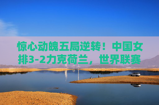 惊心动魄五局逆转!中国女排3-2力克荷兰,世界联赛展强队韧劲,惊心动魄五局逆转!中国女排3-2力克荷兰展强队韧劲