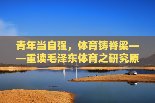 青年当自强,体育铸脊梁——重读毛泽东体育之研究原文,青年自强,体育铸脊梁——重读毛泽东体育之研究原文