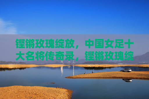 铿锵玫瑰绽放，中国女足十大名将传奇录，铿锵玫瑰绽放，中国女足十大名将传奇