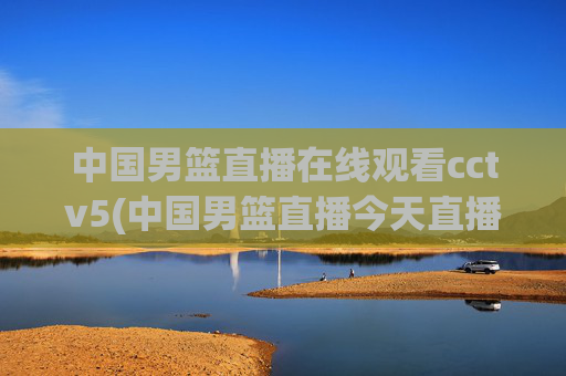 中国男篮直播在线观看cctv5(中国男篮直播今天直播cctv5)