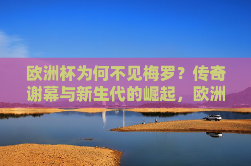 欧洲杯为何不见梅罗？传奇谢幕与新生代的崛起，欧洲杯无梅罗，传奇落幕，新生代崛起