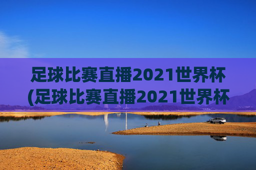 足球比赛直播2021世界杯(足球比赛直播2021世界杯回放)