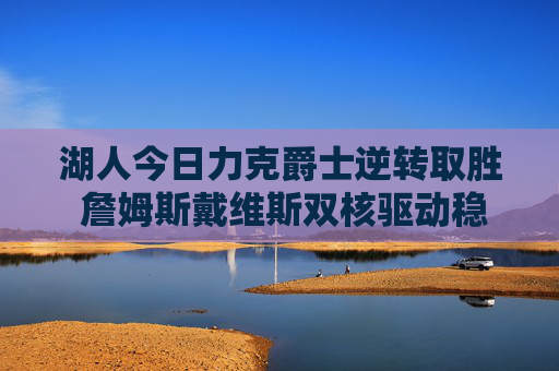 湖人今日力克爵士逆转取胜 詹姆斯戴维斯双核驱动稳住西部排名，湖人双核逆转爵士 詹皇戴维斯稳住西部排名