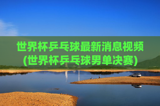 世界杯乒乓球最新消息视频(世界杯乒乓球男单决赛)