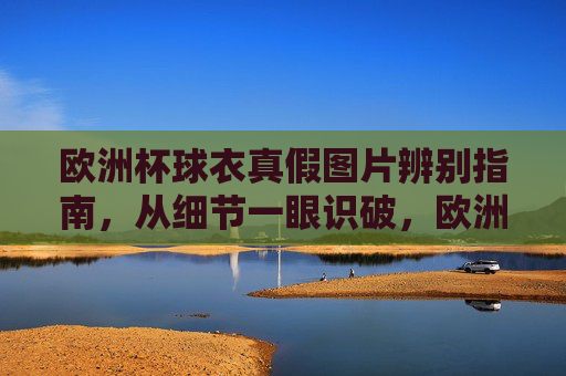 欧洲杯球衣真假图片辨别指南，从细节一眼识破，欧洲杯球衣真假图片辨别指南，细节一眼识破