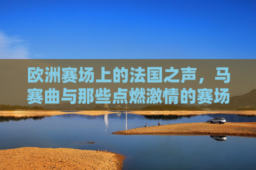 欧洲赛场上的法国之声,马赛曲与那些点燃激情的赛场旋律,马赛曲,欧洲赛场的法国激情之声