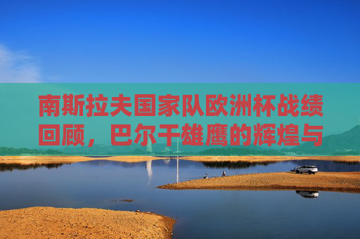 南斯拉夫国家队欧洲杯战绩回顾，巴尔干雄鹰的辉煌与遗憾，巴尔干雄鹰的欧洲杯回眸，辉煌与遗憾
