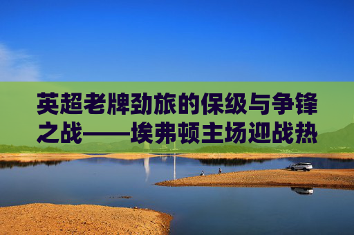 英超老牌劲旅的保级与争锋之战——埃弗顿主场迎战热刺