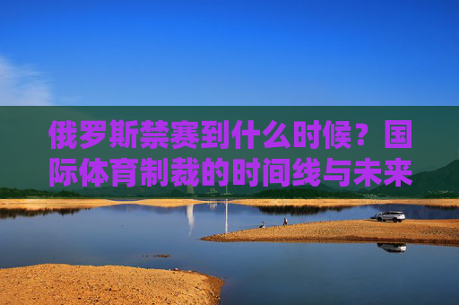 俄罗斯禁赛到什么时候?国际体育制裁的时间线与未来走向