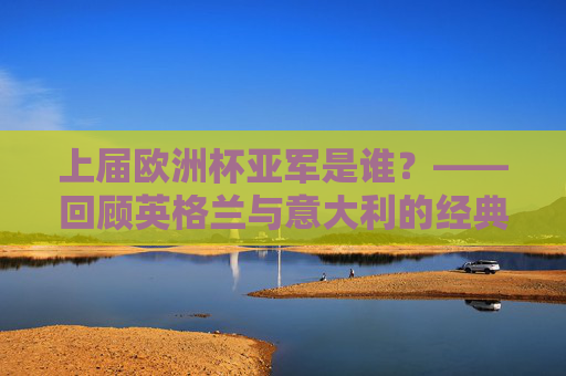 上届欧洲杯亚军是谁？——回顾英格兰与意大利的经典决赛夜，上届欧洲杯亚军，英格兰与意大利经典决赛