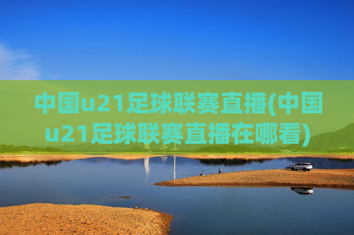 中国u21足球联赛直播(中国u21足球联赛直播在哪看)
