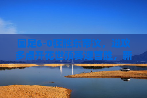 国足6-0狂胜东帝汶,进攻多点开花世预赛迎首胜,新锐球员闪耀成最大亮点,国足6-0狂胜东帝汶迎世预赛首胜 新锐球员闪耀成最大亮点