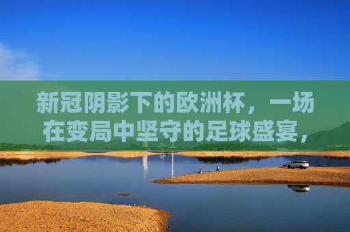 新冠阴影下的欧洲杯，一场在变局中坚守的足球盛宴，新冠阴影下的欧洲杯，变局中坚守的足球盛宴