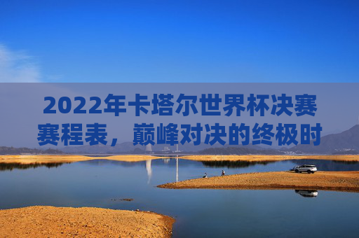 2022年卡塔尔世界杯决赛赛程表,巅峰对决的终极时刻回顾,2022年卡塔尔世界杯决赛,巅峰对决的终极时刻回顾