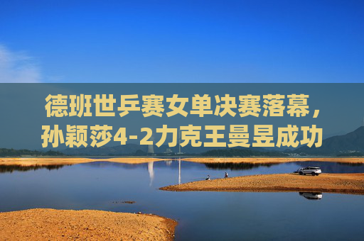 德班世乒赛女单决赛落幕，孙颖莎4-2力克王曼昱成功卫冕，展现绝对统治力，德班世乒赛女单决赛，孙颖莎力克王曼昱成功卫冕，展现绝对统治力