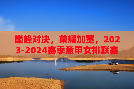 巅峰对决,荣耀加冕,2023-2024赛季意甲女排联赛决赛战报,巅峰对决荣耀加冕,2023-2024赛季意甲女排联赛决赛战报