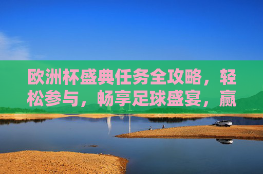 欧洲杯盛典任务全攻略，轻松参与，畅享足球盛宴，赢取惊喜好礼！欧洲杯任务全攻略，轻松参与畅享盛宴赢惊喜
