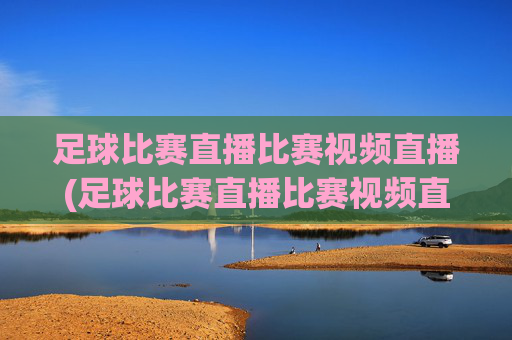 足球比赛直播比赛视频直播(足球比赛直播比赛视频直播在线观看)