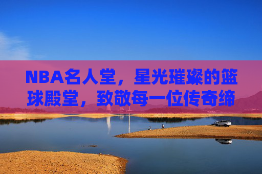 NBA名人堂，星光璀璨的篮球殿堂，致敬每一位传奇缔造者，NBA名人堂，星光璀璨致敬传奇缔造者
