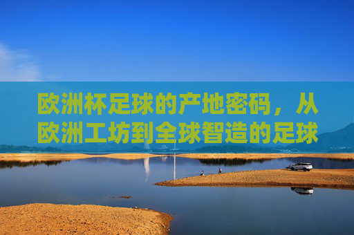 欧洲杯足球的产地密码，从欧洲工坊到全球智造的足球进化史，欧洲杯足球产地密码，从欧洲工坊到全球智造的进化史