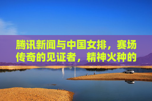 腾讯新闻与中国女排,赛场传奇的见证者,精神火种的传播者,腾讯新闻与中国女排,传奇见证,精神传承