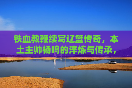 铁血教鞭续写辽篮传奇，本土主帅杨鸣的淬炼与传承，铁血教鞭淬炼传承，杨鸣续写辽篮传奇