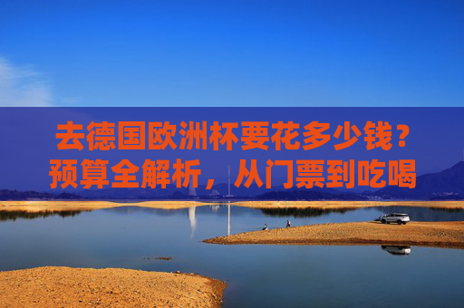 去德国欧洲杯要花多少钱?预算全解析,从门票到吃喝玩乐,一篇搞定,德国欧洲杯预算全解析,从门票到吃喝玩乐花费指南