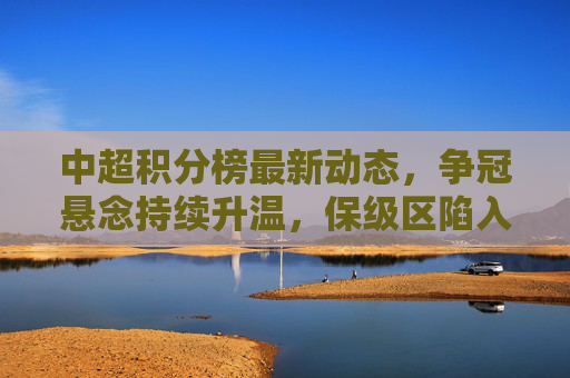 中超积分榜最新动态，争冠悬念持续升温，保级区陷入混战，中超积分榜最新，争冠悬念升温，保级区混战持续