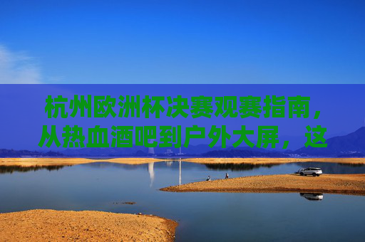 杭州欧洲杯决赛观赛指南，从热血酒吧到户外大屏，这些地方让你沉浸式嗨翻全场！杭州欧洲杯决赛沉浸式观赛，热血酒吧到户外大屏嗨翻全场